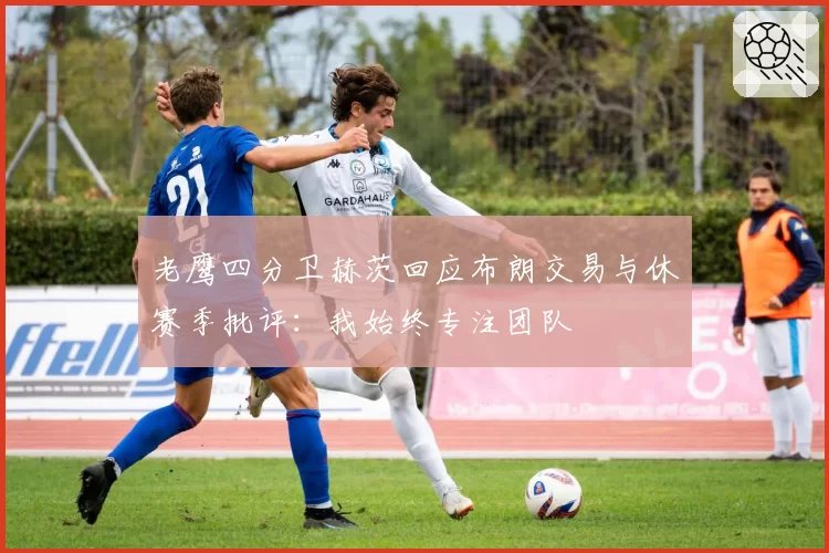 老鹰四分卫赫茨回应布朗交易与休赛季批评：我始终专注团队