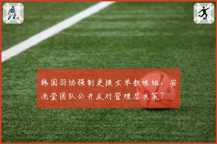 韩国羽协强制更换女单教练组，安洗莹团队公开反对管理层决策？