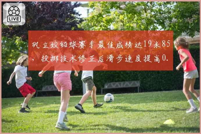 巩立姣铅球赛季最佳成绩达19米85，投掷技术修正后滑步速度提高0.2米_秒