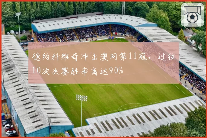 德约科维奇冲击澳网第11冠，过往10次决赛胜率高达90%