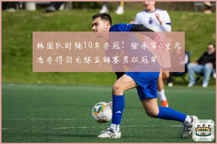 韩国队时隔10年夺冠！徐承宰_金元浩夺得羽毛球亚锦赛男双冠军