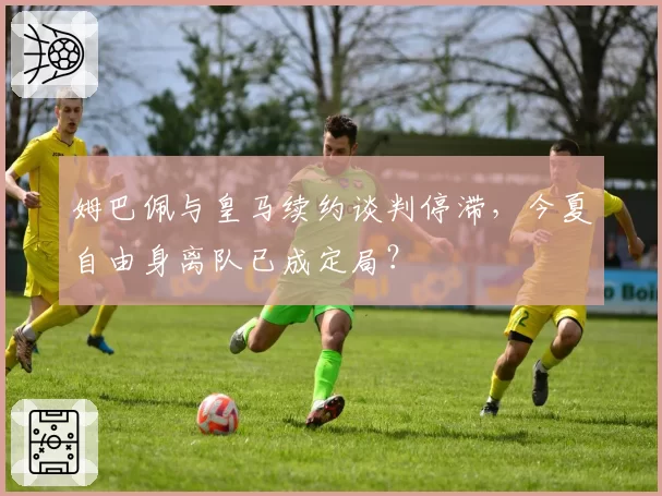 姆巴佩与皇马续约谈判停滞，今夏自由身离队已成定局？