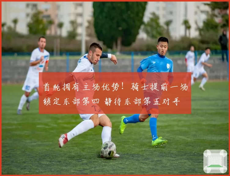 首轮拥有主场优势！骑士提前一场锁定东部第四 静待东部第五对手