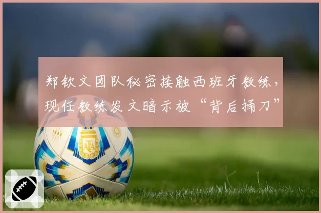 郑钦文团队秘密接触西班牙教练,现任教练发文暗示被“背后捅刀”