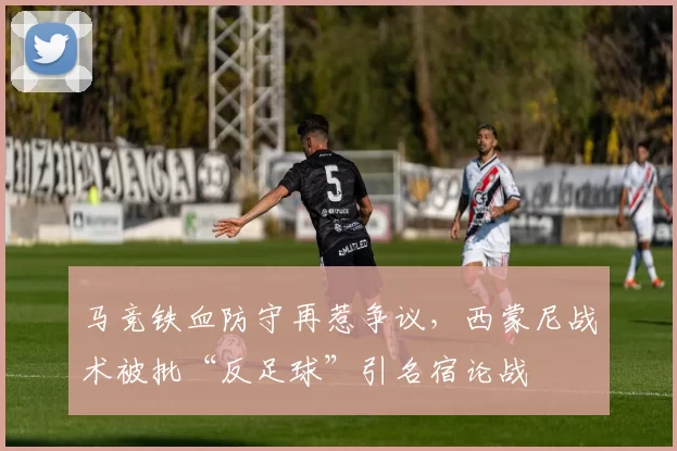 马竞铁血防守再惹争议，西蒙尼战术被批“反足球”引名宿论战
