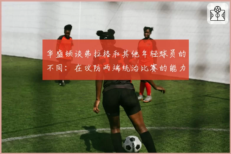 华盛顿谈弗拉格和其他年轻球员的不同：在攻防两端统治比赛的能力