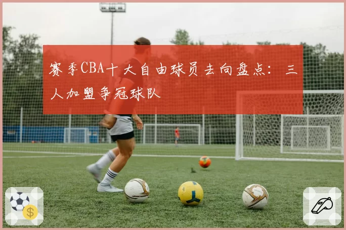 赛季CBA十大自由球员去向盘点：三人加盟争冠球队