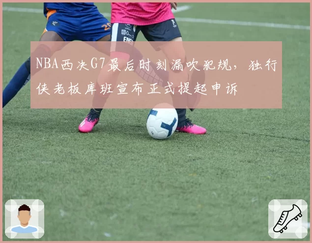 NBA西决G7最后时刻漏吹犯规,独行侠老板库班宣布正式提起申诉