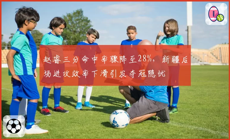 赵睿三分命中率骤降至28%，新疆后场进攻效率下滑引发夺冠隐忧