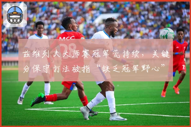 兹维列夫大师赛冠军荒持续，关键分保守打法被指“缺乏冠军野心”