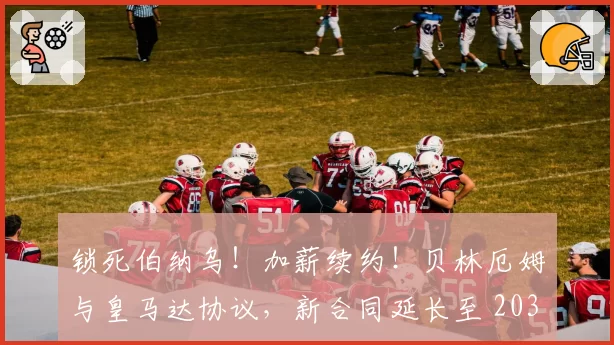 锁死伯纳乌!加薪续约!贝林厄姆与皇马达协议,新合同延长至 2031年