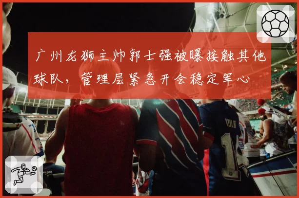 广州龙狮主帅郭士强被曝接触其他球队，管理层紧急开会稳定军心