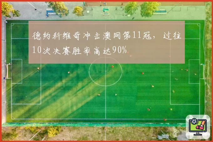 德约科维奇冲击澳网第11冠，过往10次决赛胜率高达90%