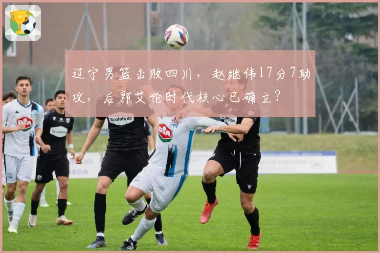 辽宁男篮击败四川，赵继伟17分7助攻，后郭艾伦时代核心已确立？