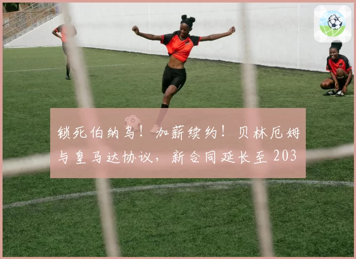 锁死伯纳乌!加薪续约!贝林厄姆与皇马达协议,新合同延长至 2031年