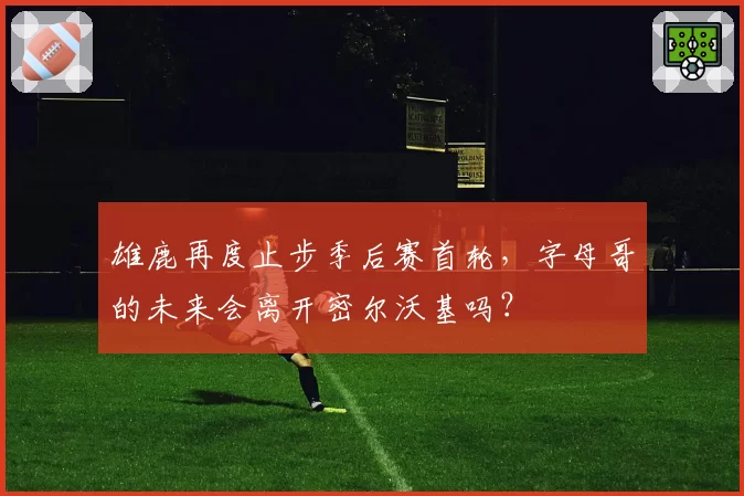 雄鹿再度止步季后赛首轮，字母哥的未来会离开密尔沃基吗？