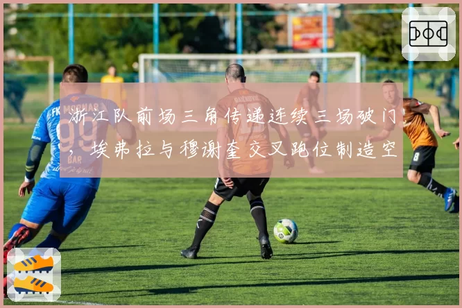 浙江队前场三角传递连续三场破门，埃弗拉与穆谢奎交叉跑位制造空当
