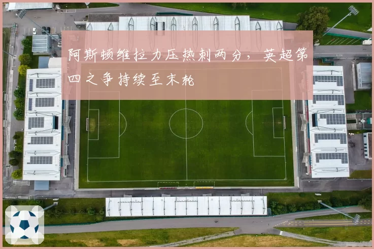 阿斯顿维拉力压热刺两分，英超第四之争持续至末轮