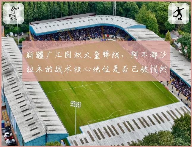 新疆广汇囤积大量锋线，阿不都沙拉木的战术核心地位是否已被悄然动摇？