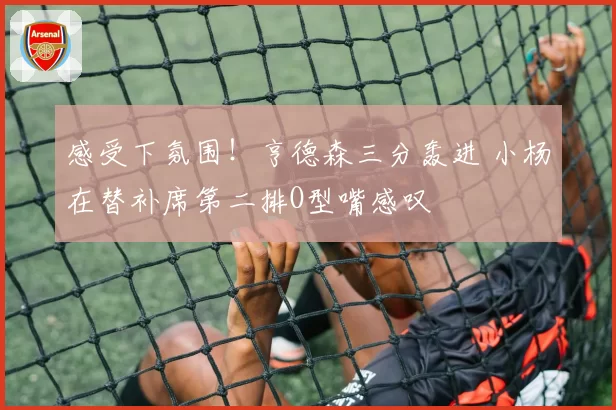 感受下氛围！亨德森三分轰进 小杨在替补席第二排O型嘴感叹