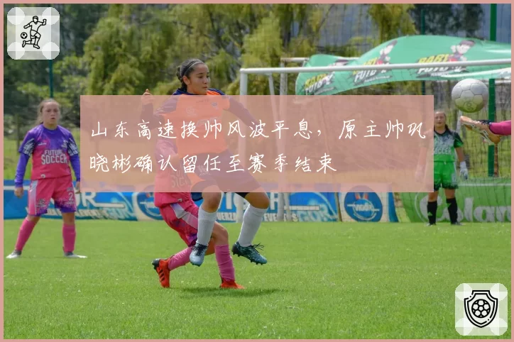 山东高速换帅风波平息，原主帅巩晓彬确认留任至赛季结束