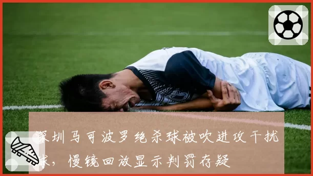 深圳马可波罗绝杀球被吹进攻干扰球，慢镜回放显示判罚存疑