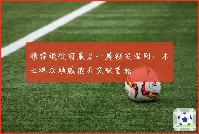 穆雷退役前最后一舞锁定温网，本土观众助威能否突破首轮