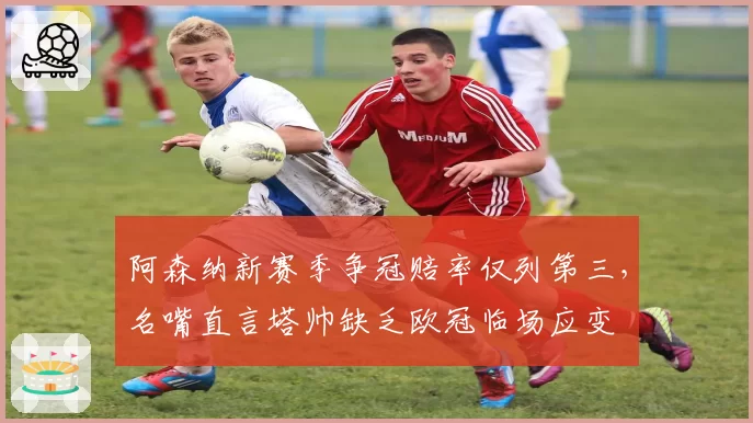 阿森纳新赛季争冠赔率仅列第三，名嘴直言塔帅缺乏欧冠临场应变
