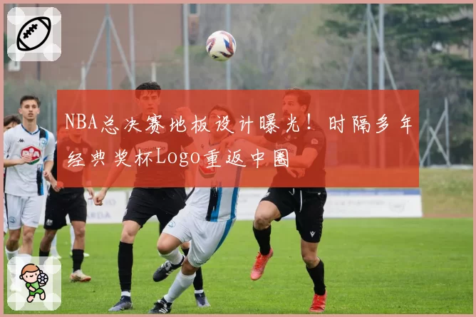 NBA总决赛地板设计曝光！时隔多年经典奖杯Logo重返中圈
