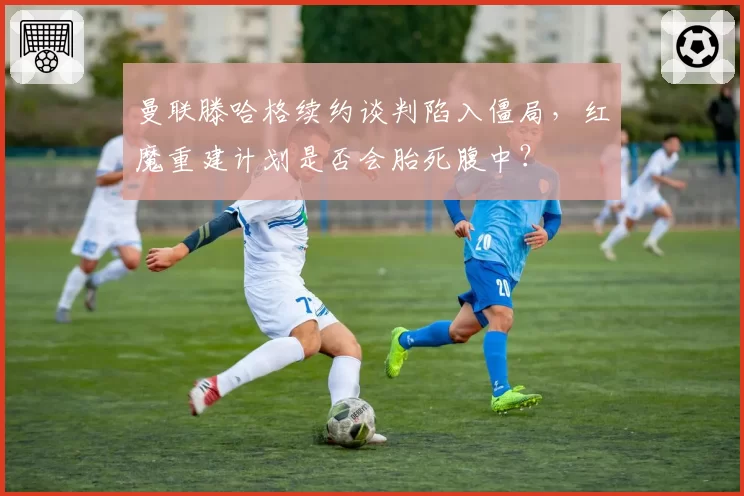 曼联滕哈格续约谈判陷入僵局,红魔重建计划是否会胎死腹中?