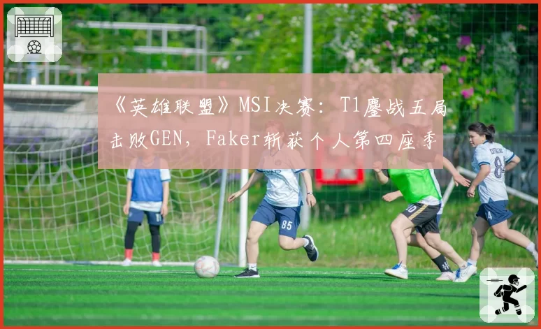 《英雄联盟》MSI决赛：T1鏖战五局击败GEN，Faker斩获个人第四座季中赛冠军