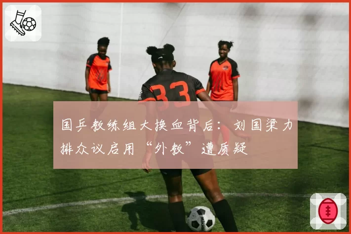 国乒教练组大换血背后：刘国梁力排众议启用“外教”遭质疑