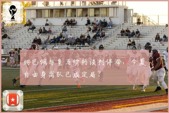 姆巴佩与皇马续约谈判停滞，今夏自由身离队已成定局？