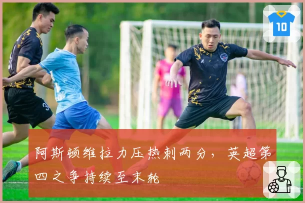 阿斯顿维拉力压热刺两分，英超第四之争持续至末轮