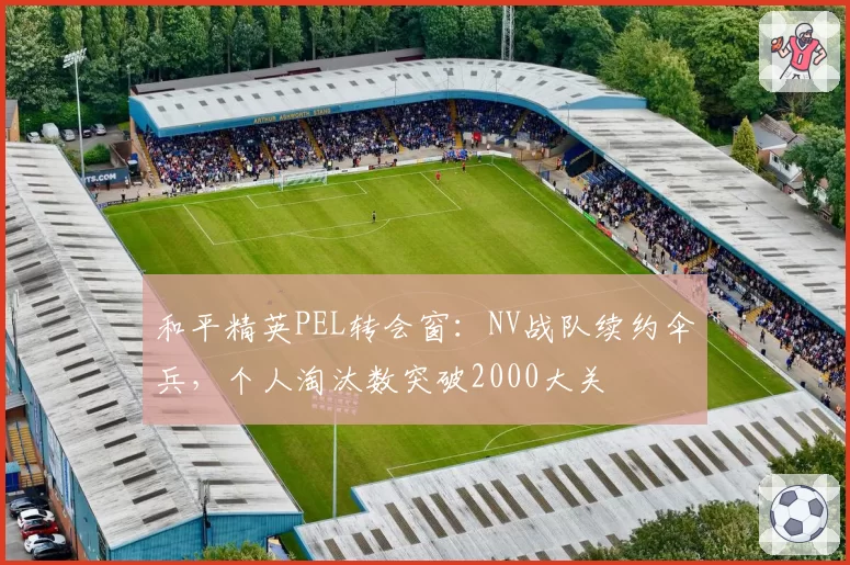 和平精英PEL转会窗：NV战队续约伞兵，个人淘汰数突破2000大关