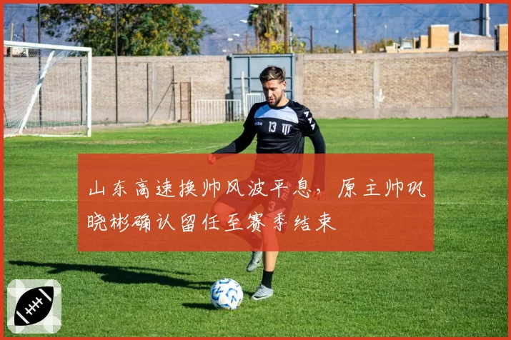 山东高速换帅风波平息，原主帅巩晓彬确认留任至赛季结束