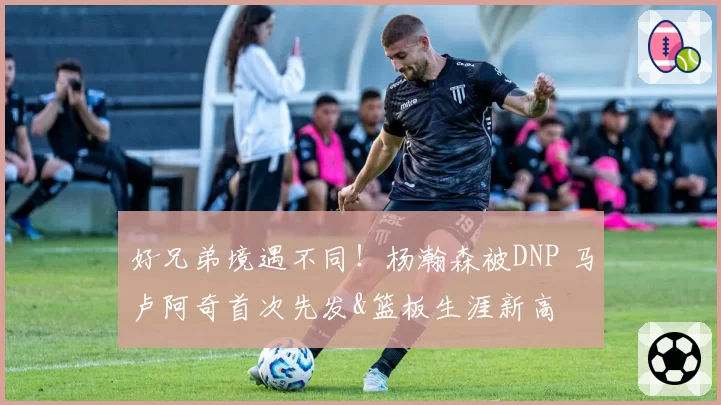好兄弟境遇不同！杨瀚森被DNP 马卢阿奇首次先发&篮板生涯新高