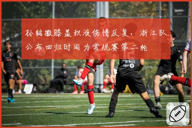 孙铭徽膝盖积液伤情反复，浙江队公布回归时间为常规赛第二轮