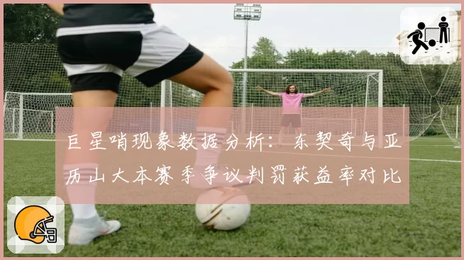 巨星哨现象数据分析：东契奇与亚历山大本赛季争议判罚获益率对比