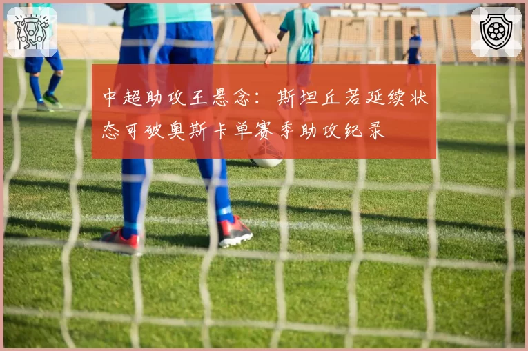 中超助攻王悬念：斯坦丘若延续状态可破奥斯卡单赛季助攻纪录