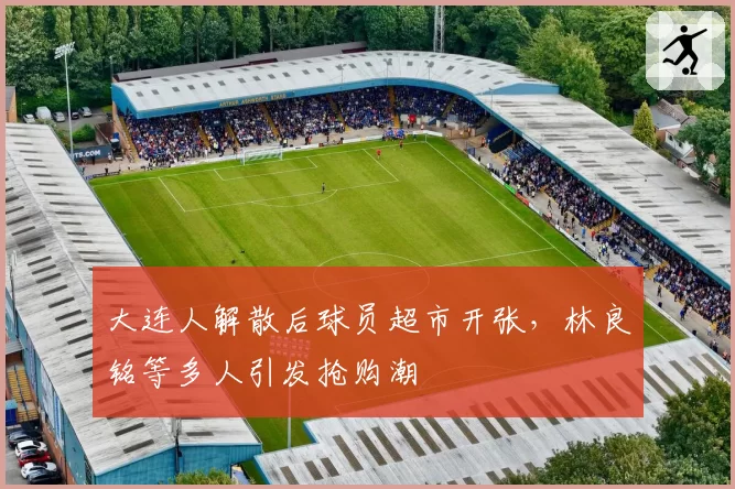 大连人解散后球员超市开张，林良铭等多人引发抢购潮