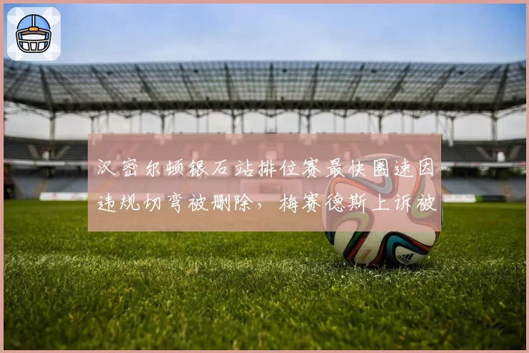 汉密尔顿银石站排位赛最快圈速因违规切弯被删除，梅赛德斯上诉被驳回