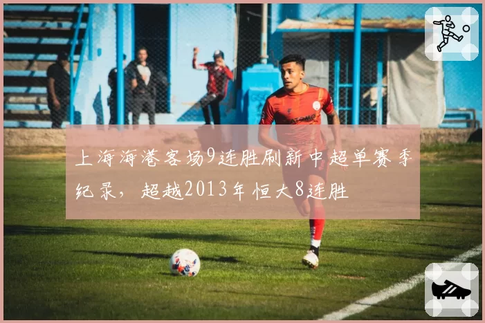 上海海港客场9连胜刷新中超单赛季纪录，超越2013年恒大8连胜