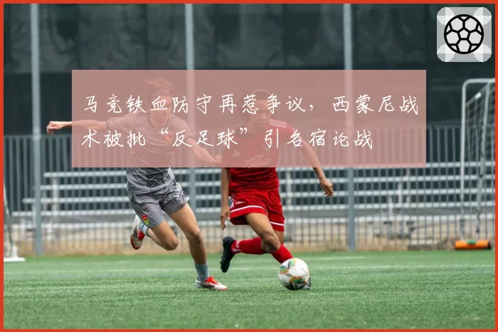 马竞铁血防守再惹争议，西蒙尼战术被批“反足球”引名宿论战