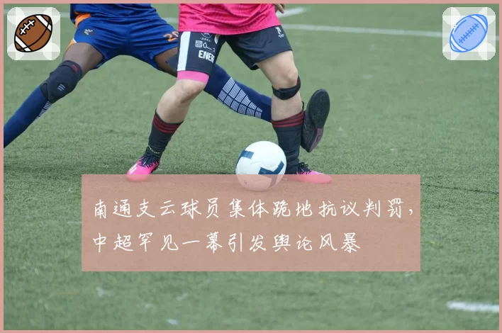 南通支云球员集体跪地抗议判罚，中超罕见一幕引发舆论风暴