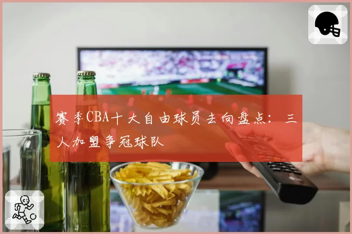 赛季CBA十大自由球员去向盘点：三人加盟争冠球队