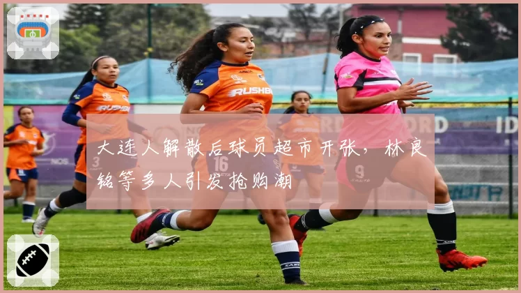 大连人解散后球员超市开张，林良铭等多人引发抢购潮
