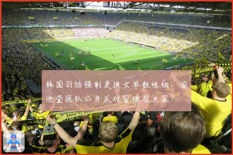 韩国羽协强制更换女单教练组，安洗莹团队公开反对管理层决策？