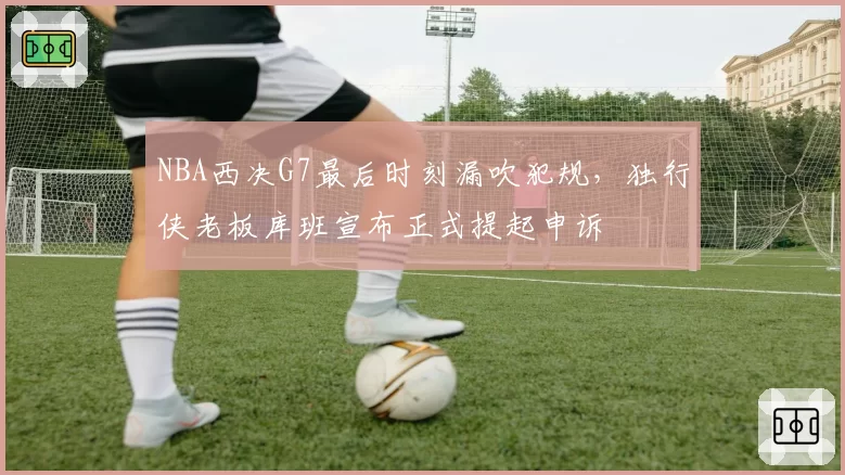 NBA西决G7最后时刻漏吹犯规,独行侠老板库班宣布正式提起申诉