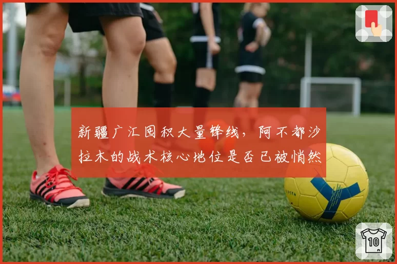 新疆广汇囤积大量锋线，阿不都沙拉木的战术核心地位是否已被悄然动摇？